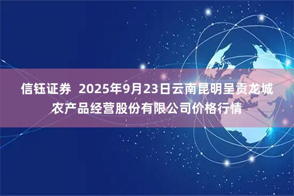 信钰证券  2025年9月23日云南昆明呈贡龙城农产品经营股份有限公司价格行情