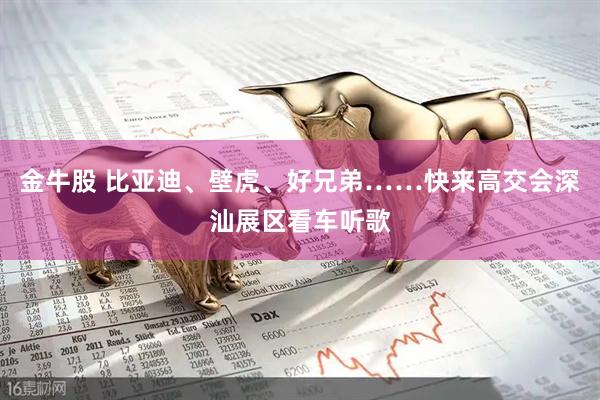 金牛股 比亚迪、壁虎、好兄弟……快来高交会深汕展区看车听歌