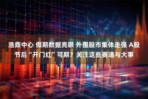 浩鼎中心 假期数据亮眼 外围股市集体走强 A股节后“开门红”可期？关注这些赛道与大事