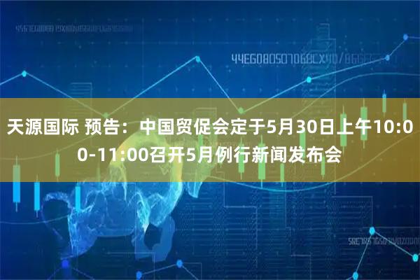 天源国际 预告：中国贸促会定于5月30日上午10:00-11:00召开5月例行新闻发布会