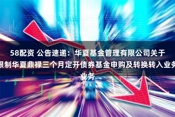 58配资 公告速递:华夏基金管理有限公司关于限制华夏鼎禄三个月定开债券基金申购及转换转入业务