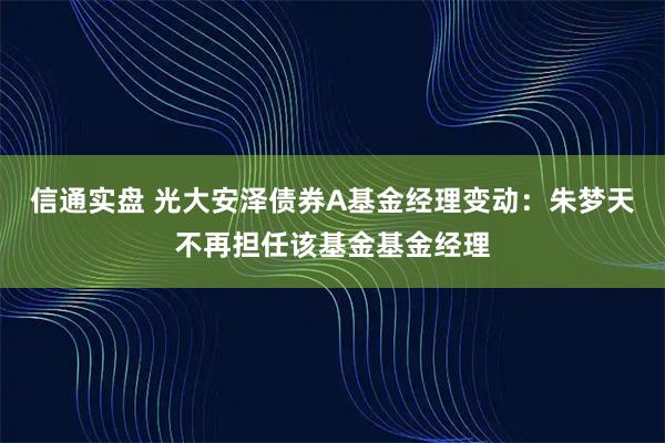 信通实盘 光大安泽债券A基金经理变动：朱梦天不再担任该基金基金经理