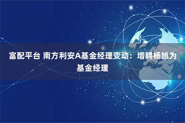 富配平台 南方利安A基金经理变动:增聘杨旭为基金经理