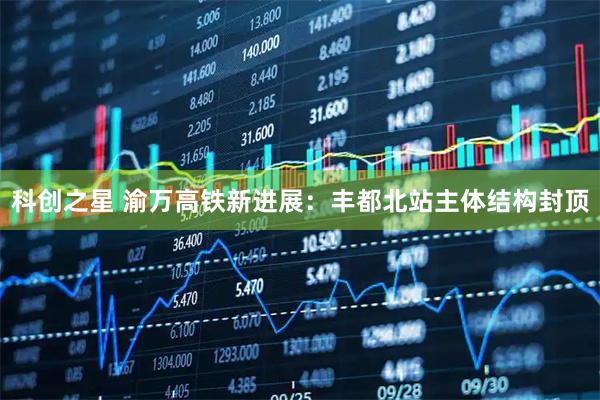 科创之星 渝万高铁新进展：丰都北站主体结构封顶