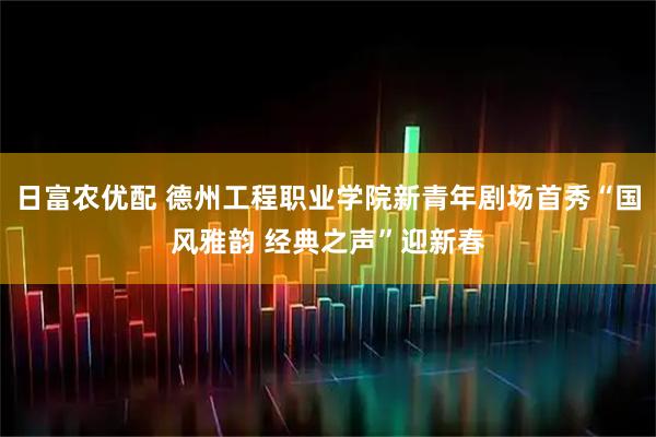 日富农优配 德州工程职业学院新青年剧场首秀“国风雅韵 经典之声”迎新春
