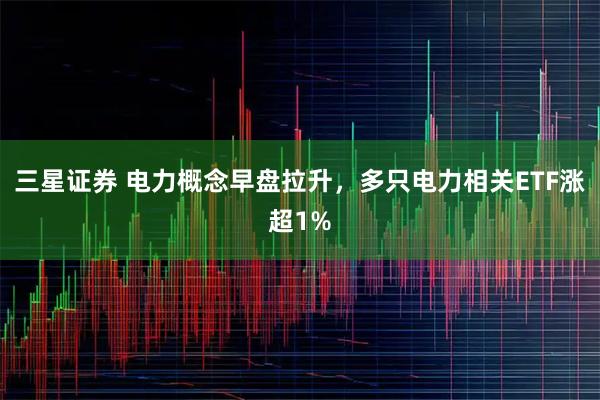 三星证券 电力概念早盘拉升，多只电力相关ETF涨超1%