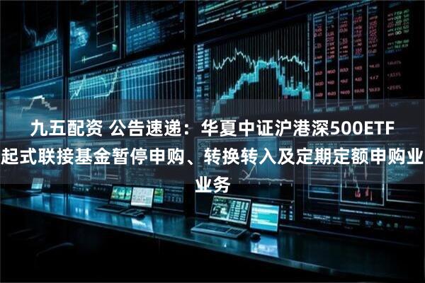九五配资 公告速递:华夏中证沪港深500ETF发起式联接基金暂停申购、转换转入及定期定额申购业务