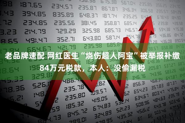 老品牌速配 网红医生“烧伤超人阿宝”被举报补缴84万元税款,本人:没偷漏税
