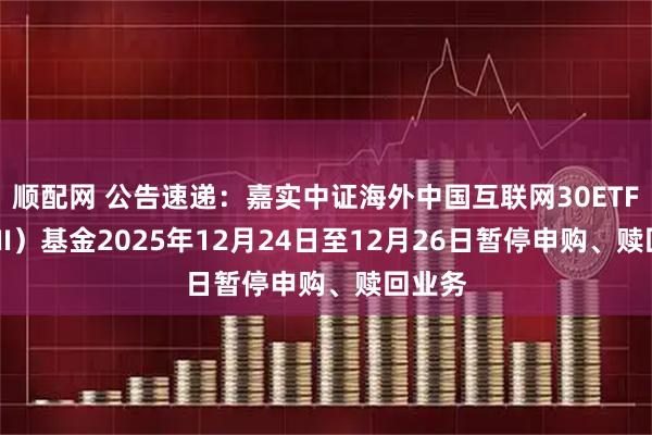 顺配网 公告速递：嘉实中证海外中国互联网30ETF（QDII）基金2025年12月24日至12月26日暂停申购、赎回业务