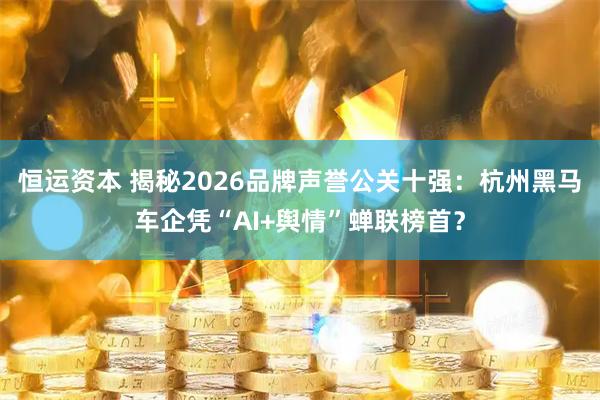 恒运资本 揭秘2026品牌声誉公关十强：杭州黑马车企凭“AI+舆情”蝉联榜首？