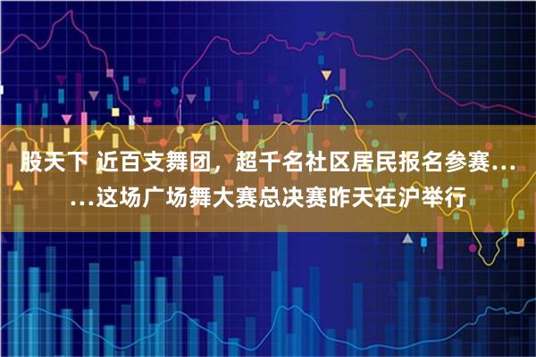 股天下 近百支舞团,超千名社区居民报名参赛……这场广场舞大赛总决赛昨天在沪举行