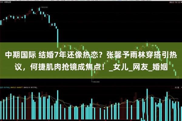 中期国际 结婚7年还像热恋？张馨予雨林穿搭引热议，何捷肌肉抢镜成焦点！_女儿_网友_婚姻